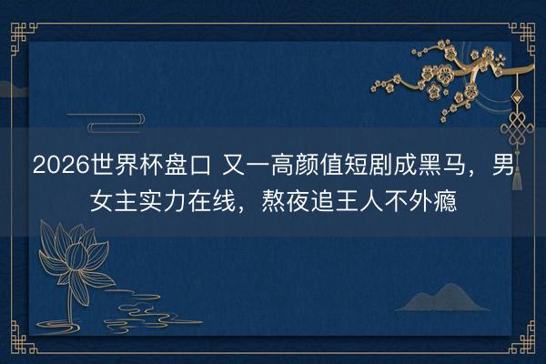 2026世界杯盘口 又一高颜值短剧成黑马，男女主实力在线，熬夜追王人不外瘾