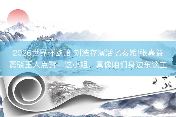2026世界杯欧赔 刘浩存演活忆秦娥!张嘉益窦骁王人点赞：这小姐，真像咱们身边东谈主