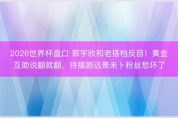 2026世界杯盘口 郭宇欣和老搭档反目！黄金互助说翻就翻，待播剧远景未卜粉丝愁坏了