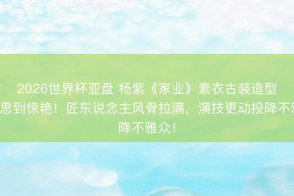 2026世界杯亚盘 杨紫《家业》素衣古装造型好意思到惊艳！匠东说念主风骨拉满，演技更动投降不雅众！