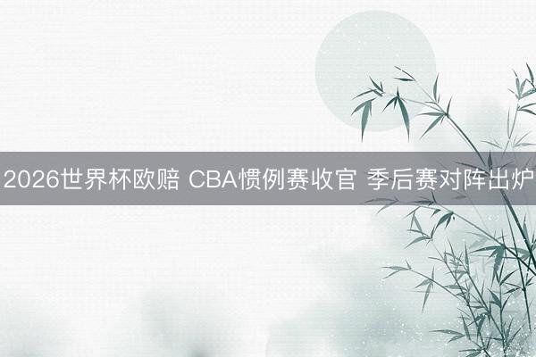 2026世界杯欧赔 CBA惯例赛收官 季后赛对阵出炉