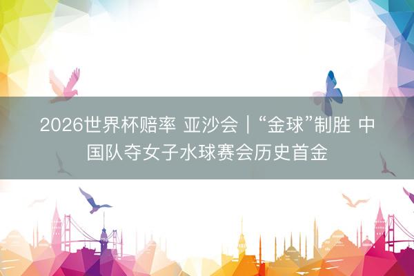 2026世界杯赔率 亚沙会｜“金球”制胜 中国队夺女子水球赛会历史首金