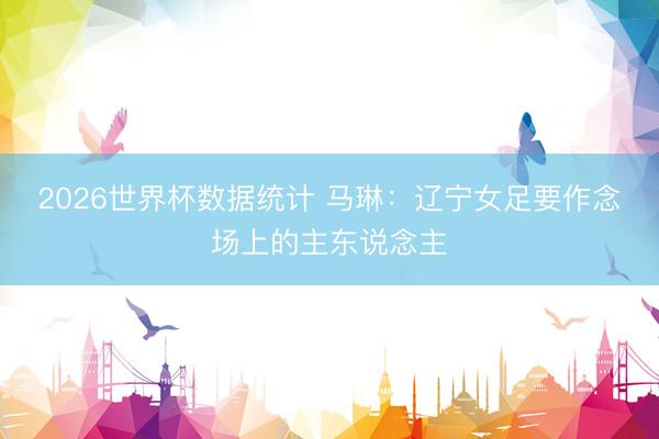 2026世界杯数据统计 马琳：辽宁女足要作念场上的主东说念主