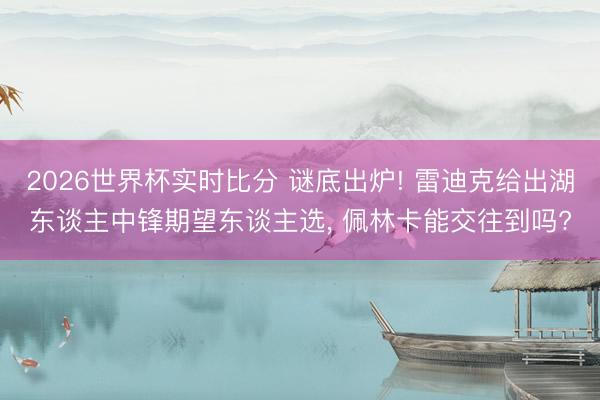 2026世界杯实时比分 谜底出炉! 雷迪克给出湖东谈主中锋期望东谈主选， 佩林卡能交往到吗?