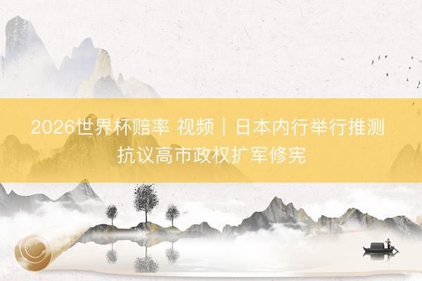 2026世界杯赔率 视频｜日本内行举行推测 抗议高市政权扩军修宪