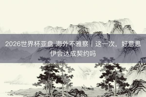 2026世界杯亚盘 海外不雅察｜这一次，好意思伊会达成契约吗