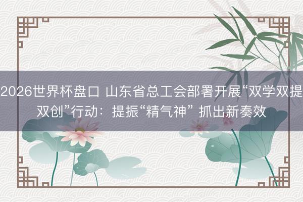 2026世界杯盘口 山东省总工会部署开展“双学双提双创”行动：提振“精气神” 抓出新奏效