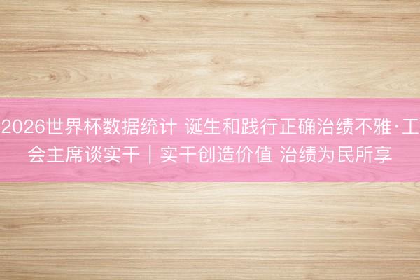 2026世界杯数据统计 诞生和践行正确治绩不雅·工会主席谈实干|实干创造价值 治绩为民所享