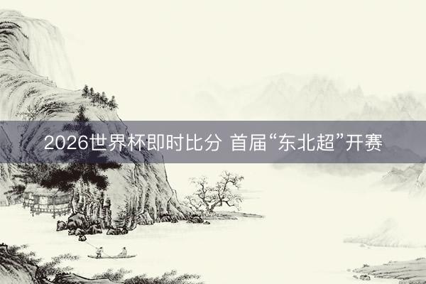 2026世界杯即时比分 首届“东北超”开赛