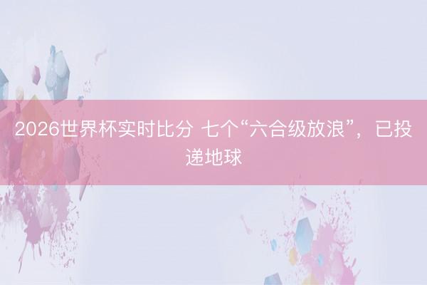 2026世界杯实时比分 七个“六合级放浪”，<a href=