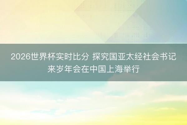 2026世界杯实时比分 探究国亚太经社会书记来岁年会在中国上海举行