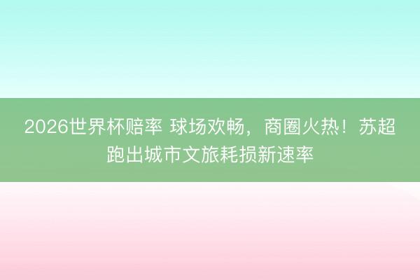 2026世界杯赔率 球场欢畅，商圈火热！苏超跑出城市文旅耗损新速率