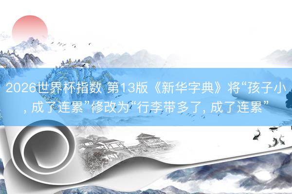 2026世界杯指数 第13版《新华字典》将“孩子小， 成了连累”修改为“行李带多了， 成了连累”