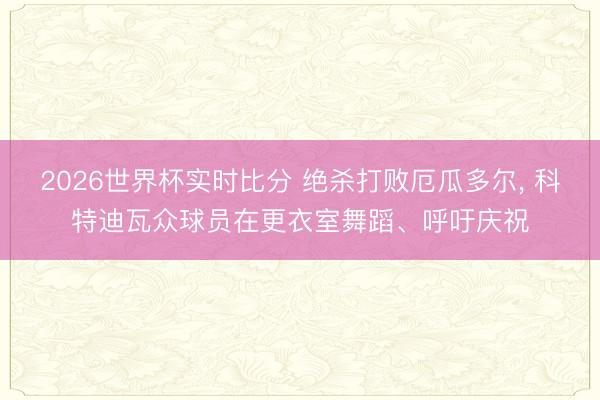 2026世界杯实时比分 绝杀打败厄瓜多尔， 科特迪瓦众球员在更衣室舞蹈、呼吁庆祝