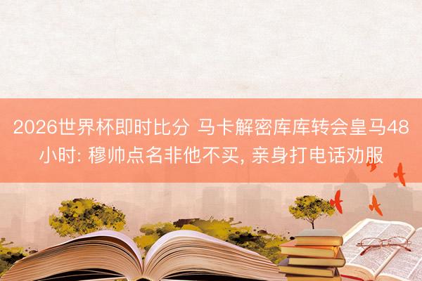 2026世界杯即时比分 马卡解密库库转会皇马48小时: 穆帅点名非他不买， 亲身打电话劝服