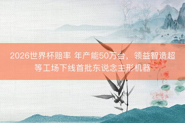 2026世界杯赔率 年产能50万台,领益智造超等工场下线首批东说念主形机器