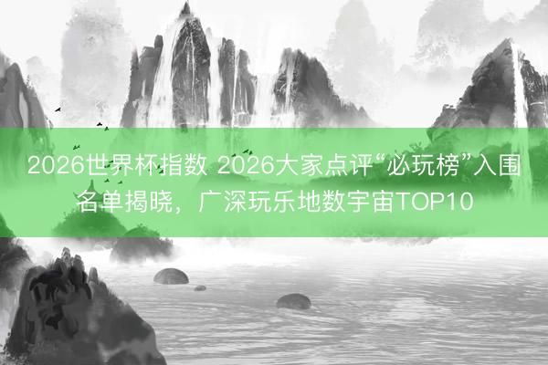 2026世界杯指数 2026大家点评“必玩榜”入围名单揭晓，广深玩乐地数宇宙TOP10
