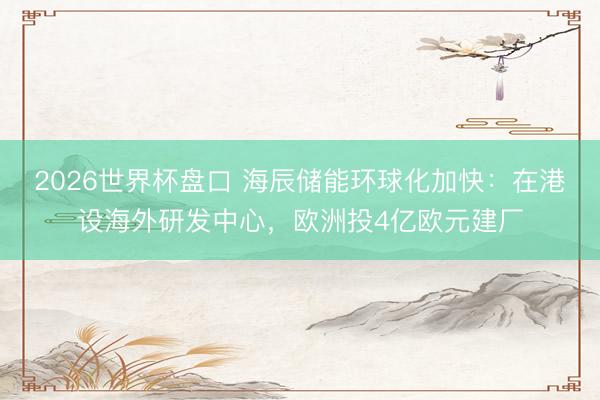 2026世界杯盘口 海辰储能环球化加快：在港设海外研发中心，欧洲投4亿欧元建厂