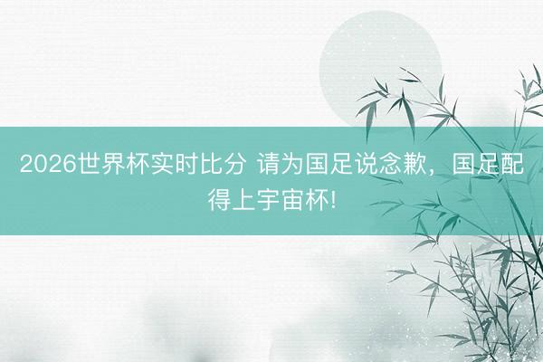 2026世界杯实时比分 请为国足说念歉，国足配得上宇宙杯!
