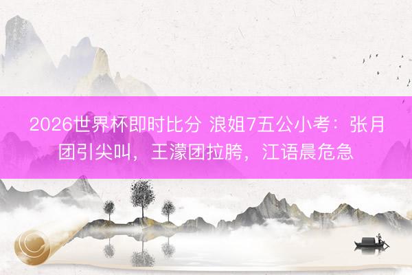 2026世界杯即时比分 浪姐7五公小考：张月团引尖叫，王濛团拉胯，江语晨危急