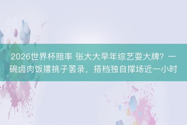 2026世界杯赔率 张大大早年综艺耍大牌？一碗卤肉饭撂挑子罢录，搭档独自撑场近一小时