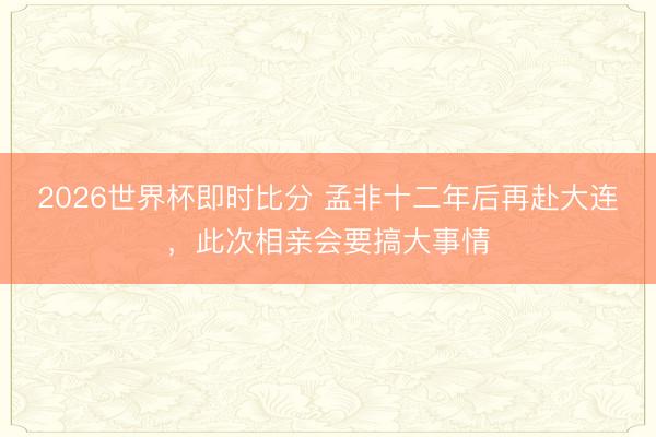 2026世界杯即时比分 孟非十二年后再赴大连，此次相亲会要搞大事情