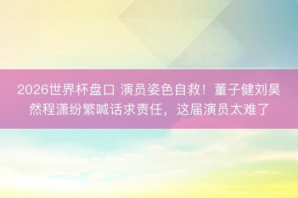 2026世界杯盘口 演员姿色自救！董子健刘昊然程潇纷繁喊话求责任，这届演员太难了