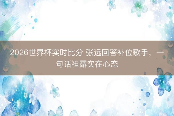 2026世界杯实时比分 张远回答补位歌手，一句话袒露实在心态
