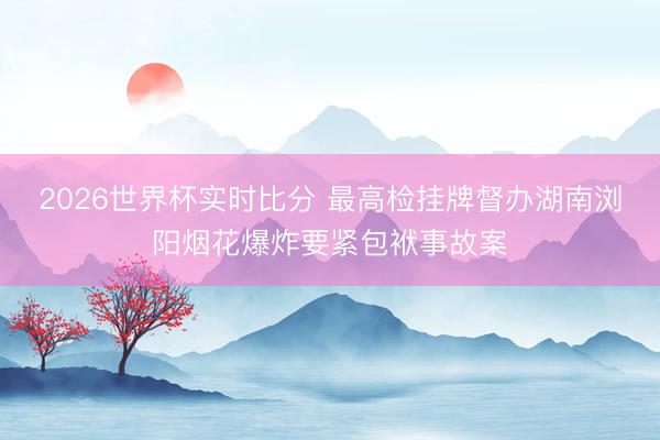 2026世界杯实时比分 最高检挂牌督办湖南浏阳烟花爆炸要紧包袱事故案