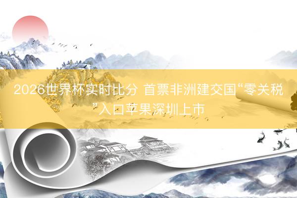 2026世界杯实时比分 首票非洲建交国“零关税”入口苹果深圳上市