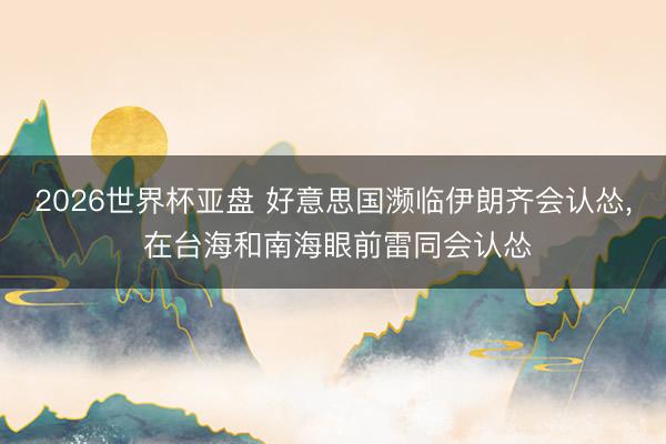 2026世界杯亚盘 好意思国濒临伊朗齐会认怂， 在台海和南海眼前雷同会认怂