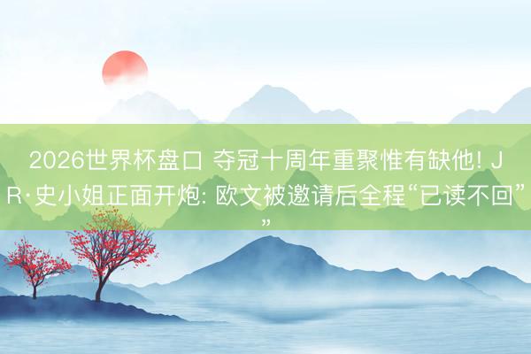 2026世界杯盘口 夺冠十周年重聚惟有缺他! JR·史小姐正面开炮: 欧文被邀请后全程“已读不回”