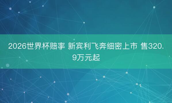 2026世界杯赔率 新宾利飞奔细密上市 售320.9万元起