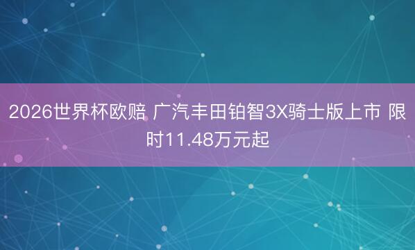 2026世界杯欧赔 广汽丰田铂智3X骑士版上市 限时11.48万元起