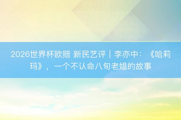 2026世界杯欧赔 新民艺评|李亦中:《哈莉玛》,一个不认命八旬老媪的故事