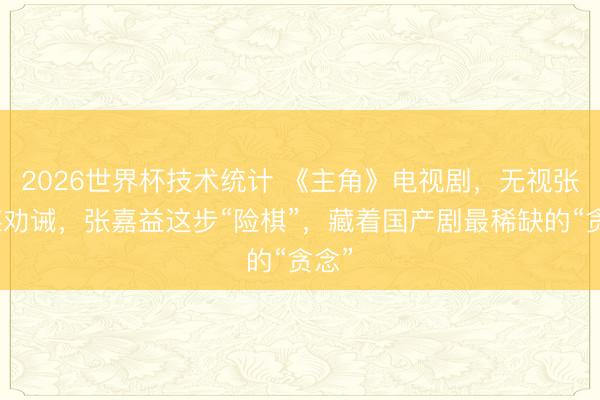 2026世界杯技术统计 《主角》电视剧,无视张艺谋劝诫,张嘉益这步“险棋”,藏着国产剧最稀缺的“贪念”