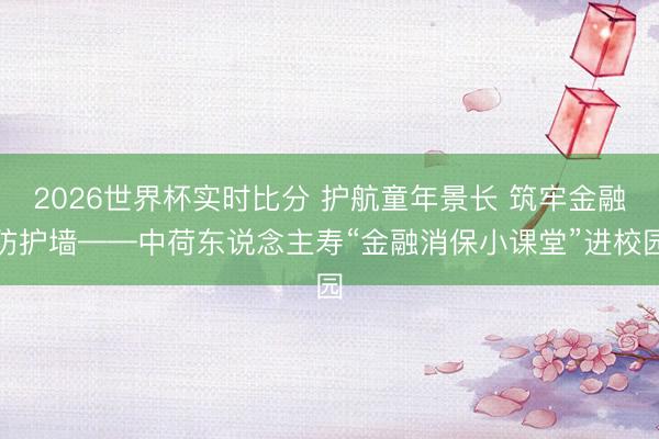 2026世界杯实时比分 护航童年景长 筑牢金融防护墙——中荷东说念主寿“金融消保小课堂”进校园