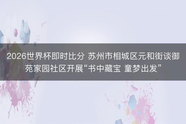 2026世界杯即时比分 苏州市相城区元和街谈御苑家园社区开展“书中藏宝 童梦出发”
