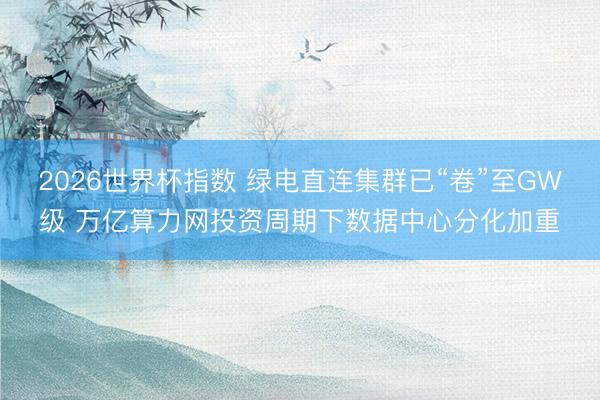 2026世界杯指数 绿电直连集群已“卷”至GW级 万亿算力网投资周期下数据中心分化加重
