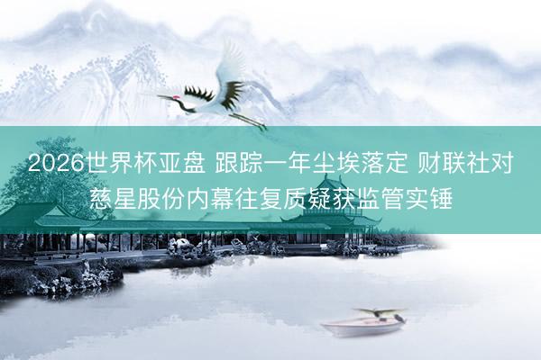 2026世界杯亚盘 跟踪一年尘埃落定 财联社对慈星股份内幕往复质疑获监管实锤