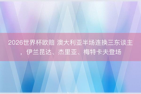 2026世界杯欧赔 澳大利亚半场连换三东谈主,伊兰昆达、杰里亚、梅特卡夫登场